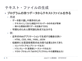 テキスト・ファイルの生成
5
 プログラムの持つデータからテキストファイルを作る
 用途
 データ受け渡しや保存のため
 テキストにしておくと検証やテストデータの作成が簡単
 様々な環境の間でデータ交換ができる
 可視化のため人間可読な形式で出力する
 例：
 近年のWebアプリケーションで生成する機会は多い
 HTML、CSS、XML、YAML、JSON
 伝統的には言語処理系の出力段で必要とされてきた
 コンパイラ（アセンブリ・コード出力）
 トランスレータ（変換後ソースコードの出力）
 マクロ・プロセッサ（TeXやCプリプロセッサの展開後出力）
2016/04/22Javaツール勉強会
 