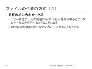ファイルの生成の方式（２）
2016/04/22Javaツール勉強会7
 前頁の組み合わせもある
 ツリー構造の出力の実装にイベント投入方式や微小なテンプ
レート方式を利用するようなこともある
 String.format()は微小なテンプレートと見ることもできる
 