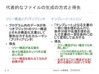 代表的なファイルの生成の方式と得失
ツリー構造とプリティプリンタ テンプレート・エンジン
8
 プログラム内のデータが持
つオブジェクトのツリー構造
とそれを構造化文書として
整形出力する出力ルーチン
（プリティプリンタ）
 得失
 ツリー構造がある場合
 様々な構造をガッツリ作る場
合に利点
 ツリー構造を組み立てるのが
結構手間
 「テンプレート」となる文書の
一部に値を埋め込んだり、
条件分岐や反復を埋め込
んで文書の一部を条件に応
じて変形して出力する
 得失
 ツリー構造がない場合でも利
用し易い
 パラメタの埋め込みなど一部
だけを改変する場合に特に便
利
 生成するごとに構造が大きく
変わる場合には却って手間
2016/04/22Javaツール勉強会
 