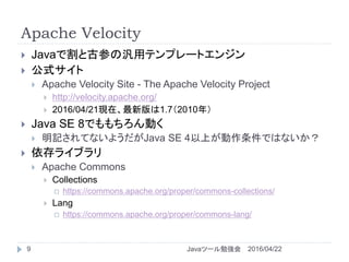 Apache Velocity
9
 Javaで割と古参の汎用テンプレートエンジン
 公式サイト
 Apache Velocity Site - The Apache Velocity Project
 http://velocity.apache.org/
 2016/04/21現在、最新版は1.7（2010年）
 Java SE 8でももちろん動く
 明記されてないようだがJava SE 4以上が動作条件ではないか？
 依存ライブラリ
 Apache Commons
 Collections
 https://commons.apache.org/proper/commons-collections/
 Lang
 https://commons.apache.org/proper/commons-lang/
2016/04/22Javaツール勉強会
 