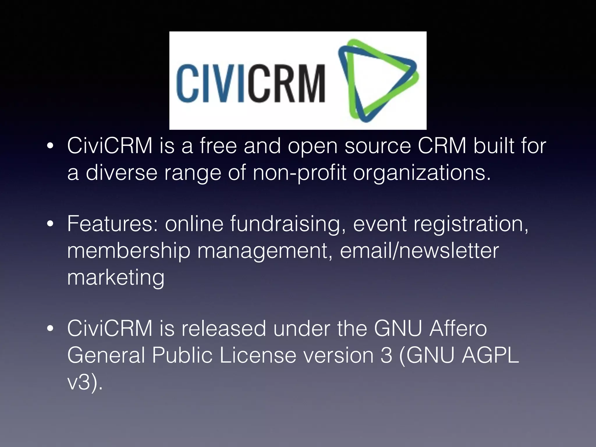 CiviCRM
• CiviCRM is a free and open source CRM built for
a diverse range of non-proﬁt organizations.
• Features: online fundraising, event registration,
membership management, email/newsletter
marketing
• CiviCRM is released under the GNU Affero
General Public License version 3 (GNU AGPL
v3).
 