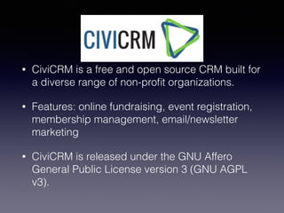 CiviCRM
• CiviCRM is a free and open source CRM built for
a diverse range of non-proﬁt organizations.
• Features: online fundraising, event registration,
membership management, email/newsletter
marketing
• CiviCRM is released under the GNU Affero
General Public License version 3 (GNU AGPL
v3).
 