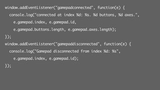 window.addEventListener("gamepadconnected", function(e) {
console.log("connected at index %d: %s. %d buttons, %d axes.",
e.gamepad.index, e.gamepad.id,
e.gamepad.buttons.length, e.gamepad.axes.length);
});
window.addEventListener("gamepaddisconnected", function(e) {
console.log("Gamepad disconnected from index %d: %s",
e.gamepad.index, e.gamepad.id);
});
 