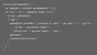 function pollGamepads() {
var gamepads = navigator.getGamepads() || [];
for (var i = 0; i < gamepads.length; i++) {
var gp = gamepads[i];
if (gp) {
gamepadInfo.innerHTML = "connected at index " + gp.index + ": " + gp.id +
". It has " + gp.buttons.length +
" buttons and " + gp.axes.length + " axes.";
gameLoop();
clearInterval(interval);
}
}
}
 