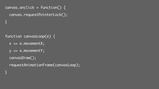 canvas.onclick = function() {
canvas.requestPointerLock();
}
function canvasLoop(e) {
x += e.movementX;
y += e.movementY;
canvasDraw();
requestAnimationFrame(canvasLoop);
}
 