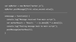 var myWorker = new Worker("worker.js");
myWorker.postMessage([first.value,second.value]);
onmessage = function(e) {
console.log('Message received from main script');
var workerResult = 'Result: ' + (e.data[0] * e.data[1]);
console.log('Posting message back to main script');
postMessage(workerResult);
}
 