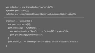 var myWorker = new SharedWorker("worker.js");
myWorker.port.start();
myWorker.port.postMessage([squareNumber.value,squareNumber.value]);
onconnect = function(e) {
var port = e.ports[0];
port.onmessage = function(e) {
var workerResult = 'Result: ' + (e.data[0] * e.data[1]);
port.postMessage(workerResult);
}
port.start(); // onmessage イベントを使用していますので必須ではありません
}
 