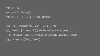 var x = 42;
var y = "a string";
var z = x + y; // z = "42a string"
eval("z = z.substr(1, 2)"); // z = "2a"
[1, "two", { three: 3 }].forEach(function(item) {
if (typeof item === typeof z) console.log([z, item]);
}); // emits ["2a", "two"]
 