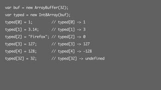 var buf = new ArrayBuffer(32);
var typed = new Int8Array(buf);
typed[0] = 1; // typed[0] -> 1
typed[1] = 3.14; // typed[1] -> 3
typed[2] = "Firefox"; // typed[2] -> 0
typed[3] = 127; // typed[3] -> 127
typed[4] = 128; // typed[4] -> —128
typed[32] = 32; // typed[32] -> undefined
 