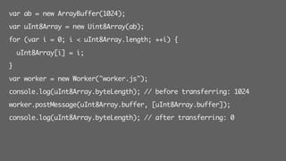 var ab = new ArrayBuffer(1024);
var uInt8Array = new Uint8Array(ab);
for (var i = 0; i < uInt8Array.length; ++i) {
uInt8Array[i] = i;
}
var worker = new Worker("worker.js");
console.log(uInt8Array.byteLength); // before transferring: 1024
worker.postMessage(uInt8Array.buffer, [uInt8Array.buffer]);
console.log(uInt8Array.byteLength); // after transferring: 0
 