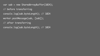 var sab = new SharedArrayBuffer(1024);
// before transferring
console.log(sab.byteLength); // 1024
worker.postMessage(sab, [sab]);
// after transferring
console.log(sab.byteLength); // 1024
 