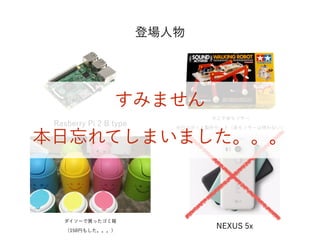 登場人物
Rasberry Pi 2 B type
タミヤ音センサー
歩行ロボット製作セット（音センサーは使わない）
NEXUS 5x
ダイソーで買ったゴミ箱
（150円もした。。。）
すみません
本日忘れてしまいました。。。
 