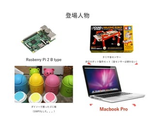 登場人物
Rasberry Pi 2 B type
タミヤ音センサー
歩行ロボット製作セット（音センサーは使わない）
Macbook Pro
ダイソーで買ったゴミ箱
（150円もした。。。）
 