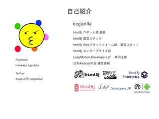 自己紹介
eegozilla
html5j ロボット部 部長
html5j 運営スタッフ
html5j Webプラットフォーム部 運営スタッフ
html5j エンタープライズ部
LeapMotion Developers JP 共同主催
日本Androidの会 運営委員
Facebook
Hirokazu Egashira
Twitter 
@ega1979 (eegozilla)
 
