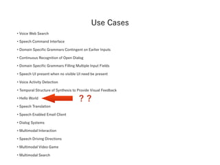 • Voice Web Search 
• Speech Command Interface 
• Domain Specific Grammars Contingent on Earlier Inputs
• Continuous Recognition of Open Dialog 
• Domain Specific Grammars Filling Multiple Input Fields
• Speech UI present when no visible UI need be present 
• Voice Activity Detection 
• Temporal Structure of Synthesis to Provide Visual Feedback 
• Hello World
• Speech Translation 
• Speech Enabled Email Client 
• Dialog Systems 
• Multimodal Interaction 
• Speech Driving Directions 
• Multimodal Video Game
• Multimodal Search 
? ?
Use Cases
 