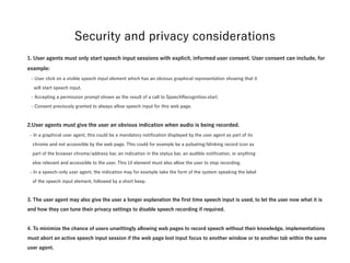 1. User agents must only start speech input sessions with explicit, informed user consent. User
consent can include, for example:
- User click on a visible speech input element which has an obvious graphical representation showing that it  
will start speech input.
- Accepting a permission prompt shown as the result of a call to SpeechRecognition.start.
- Consent previously granted to always allow speech input for this web page.
2.User agents must give the user an obvious indication when audio is being recorded.
- In a graphical user agent, this could be a mandatory notification displayed by the user agent as part of its  
chrome and not accessible by the web page. This could for example be a pulsating/blinking record icon as  
part of the browser chrome/address bar, an indication in the status bar, an audible notification, or anything  
else relevant and accessible to the user. This UI element must also allow the user to stop recording.
- In a speech-only user agent, the indication may for example take the form of the system speaking the label  
of the speech input element, followed by a short beep.
3. The user agent may also give the user a longer explanation the first time speech input is used, to
let the user now what it is and how they can tune their privacy settings to disable speech recording if
required.
4. To minimize the chance of users unwittingly allowing web pages to record speech without their
knowledge, implementations must abort an active speech input session if the web page lost input
focus to another window or to another tab within the same user agent.
Security and privacy considerations
 