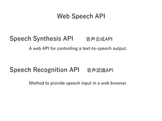 Web Speech API
Speech Synthesis API 音声合成API
Speech Recognition API 音声認識API
A web API for controlling a text-to-speech output.
Method to provide speech input in a web browser.
 