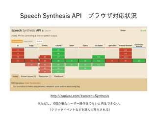 Speech Synthesis API ブラウザ対応状況
※ただし、iOSの場合ユーザー操作後でないと再生できない。
（クリックイベントなどを踏んで再生される）
http://caniuse.com/#search=Synthesis
 