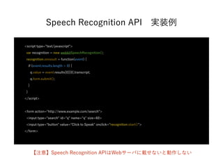 Speech Recognition API 実装例
<script type="text/javascript">
var recognition = new webkitSpeechRecognition();
recognition.onresult = function(event) {
if (event.results.length > 0) {
q.value = event.results[0][0].transcript;
q.form.submit();
}
}
</script>
<form action="http://www.example.com/search">
<input type="search" id="q" name="q" size=60>
<input type="button" value="Click to Speak" onclick="recognition.start()">
</form>
【注意】Speech Recognition APIはWebサーバに載せないと動作しない
 