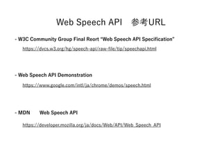 Web Speech API Reference
https://dvcs.w3.org/hg/speech-api/raw-file/tip/speechapi.html
https://www.google.com/intl/ja/chrome/demos/speech.html
https://developer.mozilla.org/ja/docs/Web/API/Web_Speech_API
- Web Speech API Demonstration
- W3C Community Group Final Reort “Web Speech API Specification”
- MDN Web Speech API
 