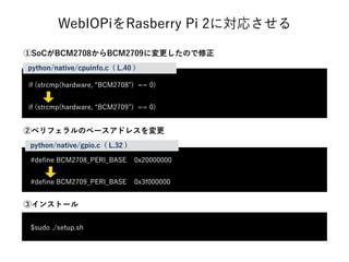 WebIOPiをRasberry Pi 2に対応させる
if (strcmp(hardware, BCM2708 ) == 0)
if (strcmp(hardware, BCM2709 ) == 0)
python/native/cpuinfo.c ( L.40 )
#deﬁne BCM2708_PERI_BASE 0x20000000
#deﬁne BCM2709_PERI_BASE 0x3f000000
python/native/gpio.c ( L.32 )
$sudo ./setup.sh
③インストール
②ペリフェラルのベースアドレスを変更
①SoCがBCM2708からBCM2709に変更したので修正
 