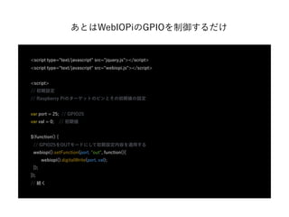 あとはWebIOPiのGPIOを制御するだけ
<script type="text/javascript" src="jquery.js"></script>
<script type="text/javascript" src="webiopi.js"></script>
<script>
// 初期設定
// Raspberry Piのターゲットのピンとその初期値の設定
var port = 25; // GPIO25
var val = 0; // 初期値
$(function() {
// GPIO25をOUTモードにして初期設定内容を適用する
webiopi().setFunction(port, "out", function(){
webiopi().digitalWrite(port, val);
});
});
// 続く
 