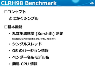 46CLRH98 Benchmark
□コンセプト
とにかくシンプル
□基本機能
• 乱数生成速度 (Xorshift) 測定
https://ja.wikipedia.org/wiki/Xorshift
• シングルスレッド
• OS のバージョン情報
• ベンダー名＆モデル名
• 簡易 CPU 情報
 