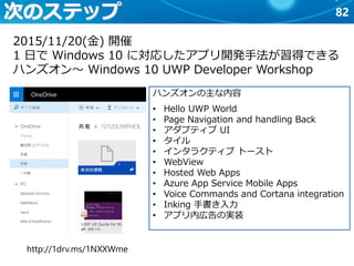 82次のステップ
2015/11/20(金) 開催
1 日で Windows 10 に対応したアプリ開発手法が習得できる
ハンズオン～ Windows 10 UWP Developer Workshop
http://1drv.ms/1NXXWme
ハンズオンの主な内容
• Hello UWP World
• Page Navigation and handling Back
• アダプティブ UI
• タイル
• インタラクティブ トースト
• WebView
• Hosted Web Apps
• Azure App Service Mobile Apps
• Voice Commands and Cortana integration
• Inking 手書き入力
• アプリ内広告の実装
 