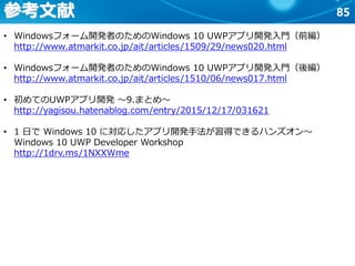 85
• Windowsフォーム開発者のためのWindows 10 UWPアプリ開発入門（前編）
http://www.atmarkit.co.jp/ait/articles/1509/29/news020.html
• Windowsフォーム開発者のためのWindows 10 UWPアプリ開発入門（後編）
http://www.atmarkit.co.jp/ait/articles/1510/06/news017.html
• 初めてのUWPアプリ開発 ～9.まとめ～
http://yagisou.hatenablog.com/entry/2015/12/17/031621
• 1 日で Windows 10 に対応したアプリ開発手法が習得できるハンズオン～
Windows 10 UWP Developer Workshop
http://1drv.ms/1NXXWme
参考文献
 