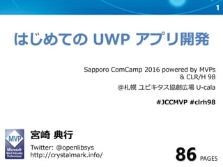 1
はじめての UWP アプリ開発
宮崎 典行
Twitter: @openlibsys
http://crystalmark.info/
Sapporo ComCamp 2016 powered by MVPs
& CLR/H 98
＠札幌 ユビキタス協創広場 U-cala
#JCCMVP #clrh98
86 PAGES
 