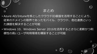 まとめ
• Azure AD/Intuneを核としたクラウドID基盤を活用することにより、
従来のドメインの限界であったモバイル、クラウド、他社連携といっ
た課題を解決することが可能
• Windows 10、Windows Server 2016を活用するとさらに柔軟かつ利
便性の高いユーザ利用環境を構築することが可能
 