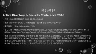 おしらせ
Active Directory & Security Conference 2016
• 日時：2016年3月18日（金）12:00～20:00
• 場所：日本マイクロソフト株式会社 品川本社セミナルームA～D
• 申込URL：http://aka.ms/ad15th
• もしくは：http://events.msfthcp.com/?CR_CC=200764089&eventID=JA-EMS-IPVNT-FY16-
03Mar-18-Active-Directory-Security-Coference%20&ls=Website&lsd=AzureWebsite
• 概要：Active Directory が登場から 15 周年を迎えたことを記念し、これまでの Active Directory の
歩みを振り返りつつ、Active Directory の業界における位置づけ、Active Directory を使用したさま
ざまなシステム設計手法、TIPS、トラブルシューティング、今後の方向性などについてお伝えする、
Active Directory とセキュリティをテーマにしたカンファレンスです。
 