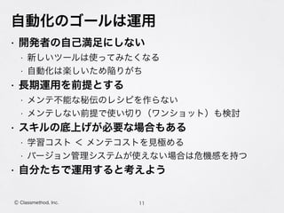 自動化のゴールは運用
• 開発者の自己満足にしない
• 新しいツールは使ってみたくなる
• 自動化は楽しいため陥りがち
• 長期運用を前提とする
• メンテ不能な秘伝のレシピを作らない
• メンテしない前提で使い切り（ワンショット）も検討
• スキルの底上げが必要な場合もある
• 学習コスト ＜ メンテコストを見極める
• バージョン管理システムが使えない場合は危機感を持つ
• 自分たちで運用すると考えよう
11Ⓒ Classmethod, Inc.
 