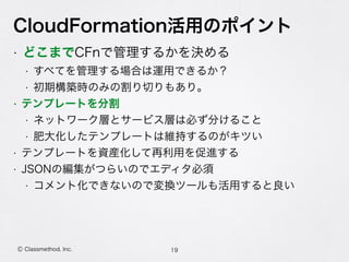 CloudFormation活用のポイント
• どこまでCFnで管理するかを決める
• すべてを管理する場合は運用できるか？
• 初期構築時のみの割り切りもあり。
• テンプレートを分割
• ネットワーク層とサービス層は必ず分けること
• 肥大化したテンプレートは維持するのがキツい
• テンプレートを資産化して再利用を促進する
• JSONの編集がつらいのでエディタ必須
• コメント化できないので変換ツールも活用すると良い
19Ⓒ Classmethod, Inc.
 
