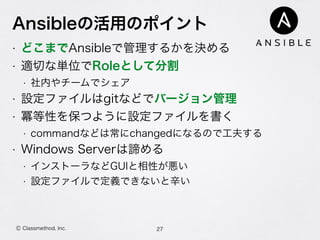 Ansibleの活用のポイント
• どこまでAnsibleで管理するかを決める
• 適切な単位でRoleとして分割
• 社内やチームでシェア
• 設定ファイルはgitなどでバージョン管理
• 冪等性を保つように設定ファイルを書く
• commandなどは常にchangedになるので工夫する
• Windows Serverは諦める
• インストーラなどGUIと相性が悪い
• 設定ファイルで定義できないと辛い
27Ⓒ Classmethod, Inc.
 