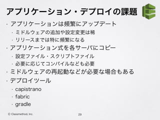 アプリケーション・デプロイの課題
• アプリケーションは頻繁にアップデート
• ミドルウェアの追加や設定変更は稀
• リリースまでは特に頻繁になる
• アプリケーション式を各サーバにコピー
• 設定ファイル・スクリプトファイル
• 必要に応じてコンパイルなども必要
• ミドルウェアの再起動などが必要な場合もある
• デプロイツール
• capistrano
• fabric
• gradle
29Ⓒ Classmethod, Inc.
 