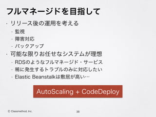 フルマネージドを目指して
• リリース後の運用を考える
• 監視
• 障害対応
• バックアップ
• 可能な限りお任せなシステムが理想
• RDSのようなフルマネージド・サービス
• 稀に発生するトラブルのみに対応したい
• Elastic Beanstalkは敷居が高い…
38Ⓒ Classmethod, Inc.
AutoScaling + CodeDeploy
 
