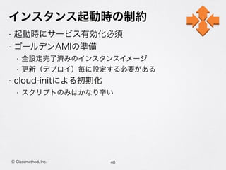 インスタンス起動時の制約
• 起動時にサービス有効化必須
• ゴールデンAMIの準備
• 全設定完了済みのインスタンスイメージ
• 更新（デプロイ）毎に設定する必要がある
• cloud-initによる初期化
• スクリプトのみはかなり辛い
40Ⓒ Classmethod, Inc.
 
