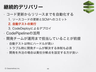 継続的デリバリー
• コード更新からリリースまでを自動化する
1. ソースコードの更新とSCMへのコミット
2. 自動テストの実行
3. CodeDeployによるデプロイ
• CodePipelineの活用
• 開発チームが運用まで担当していることが前提
• 自動テストは特にハードルが高い
• トラブル時に開発チームが解決する体制も必須
• 開発を外注の場合は責任分解点を設定する方が良い
44Ⓒ Classmethod, Inc.
 