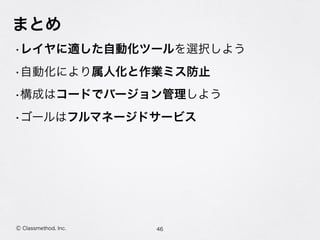 まとめ
•レイヤに適した自動化ツールを選択しよう
•自動化により属人化と作業ミス防止
•構成はコードでバージョン管理しよう
•ゴールはフルマネージドサービス
46Ⓒ Classmethod, Inc.
 