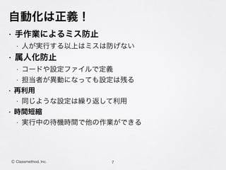 自動化は正義！
• 手作業によるミス防止
• 人が実行する以上はミスは防げない
• 属人化防止
• コードや設定ファイルで定義
• 担当者が異動になっても設定は残る
• 再利用
• 同じような設定は繰り返して利用
• 時間短縮
• 実行中の待機時間で他の作業ができる
7Ⓒ Classmethod, Inc.
 