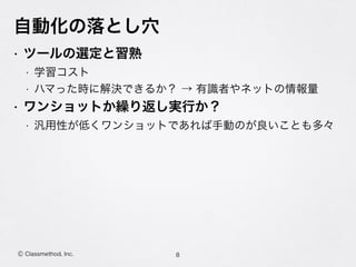 自動化の落とし穴
• ツールの選定と習熟
• 学習コスト
• ハマった時に解決できるか？ → 有識者やネットの情報量
• ワンショットか繰り返し実行か？
• 汎用性が低くワンショットであれば手動のが良いことも多々
8Ⓒ Classmethod, Inc.
 