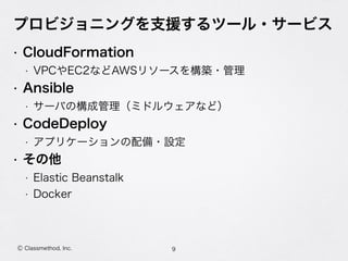 プロビジョニングを支援するツール・サービス
• CloudFormation
• VPCやEC2などAWSリソースを構築・管理
• Ansible
• サーバの構成管理（ミドルウェアなど）
• CodeDeploy
• アプリケーションの配備・設定
• その他
• Elastic Beanstalk
• Docker
9Ⓒ Classmethod, Inc.
 