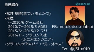 •松井 基勝(まつい もとかつ)
•来歴
〜2010/6 ゲーム会社
2010/7〜2015/5 ADSJ
2015/6〜2015/12 フリー
2016/1〜 ソラコム入社
(シニアエンジニア)
•ソラコムの”外の人”→ “元・外の人”
自己紹介
Tw: @j3tm0t0
FB:motokatsu.matsui
 