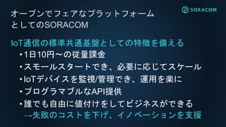 IoT通信の標準共通基盤としての特徴を備える
•1日10円〜の従量課金
•スモールスタートでき、必要に応じてスケール
•IoTデバイスを監視/管理でき、運用を楽に
•プログラマブルなAPI提供
•誰でも自由に値付けをしてビジネスができる
→失敗のコストを下げ、イノベーションを支援
オープンでフェアなプラットフォーム
としてのSORACOM
 