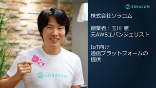 株式会社ソラコム
創業者：玉川 憲
元AWSエバンジェリスト
IoT向け
通信プラットフォームの
提供
 