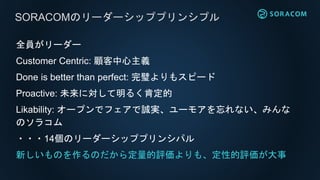 全員がリーダー
Customer Centric: 顧客中心主義
Done is better than perfect: 完璧よりもスピード
Proactive: 未来に対して明るく肯定的
Likability: オープンでフェアで誠実、ユーモアを忘れない、みんな
のソラコム
・・・14個のリーダーシッププリンシパル
新しいものを作るのだから定量的評価よりも、定性的評価が大事
SORACOMのリーダーシッププリンシプル
 