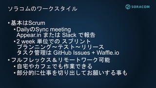•基本はScrum
• DailyのSync meeting
Appear.in または Slack で報告
• 2 week 単位での スプリント
プランニング〜テスト〜リリース
タスク管理は GitHub Issues + Waffle.io
•フルフレックス＆リモートワーク可能
• 自宅やカフェでも作業できる
•部分的に仕事を切り出してお願いする事も
ソラコムのワークスタイル
 