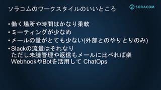•働く場所や時間はかなり柔軟
•ミーティングが少なめ
•メールの量がとても少ない(外部とのやりとりのみ)
•Slackの流量はそれなり
ただし未読管理や返信もメールに比べれば楽
WebhookやBotを活用して ChatOps
ソラコムのワークスタイルのいいところ
 