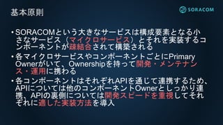 • SORACOMという大きなサービスは構成要素となる小
さなサービス（マイクロサービス）とそれを実装するコ
ンポーネントが疎結合されて構築される
• 各マイクロサービスやコンポーネントごとにPrimary
Ownerがいて、Ownershipを持って開発・メンテナン
ス・運用に携わる
• 各コンポーネントはそれぞれAPIを通じて連携するため、
APIについては他のコンポーネントOwnerとしっかり連
携、APIの裏側については開発スピードを重視してそれ
ぞれに適した実装方法を導入
基本原則
 